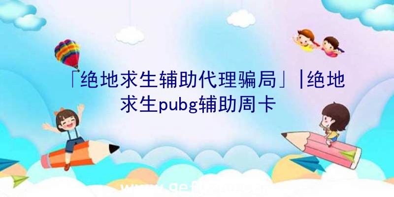 「绝地求生辅助代理骗局」|绝地求生pubg辅助周卡